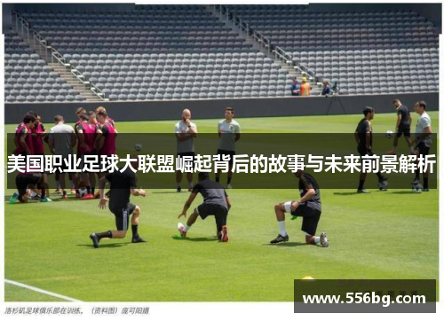 美国职业足球大联盟崛起背后的故事与未来前景解析 美国职业足球大联盟崛起背后的故事与未来前景解析