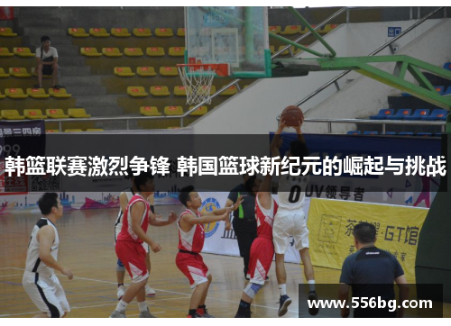 韩篮联赛激烈争锋 韩国篮球新纪元的崛起与挑战 韩篮联赛激烈争锋 韩国篮球新纪元的崛起与挑战
