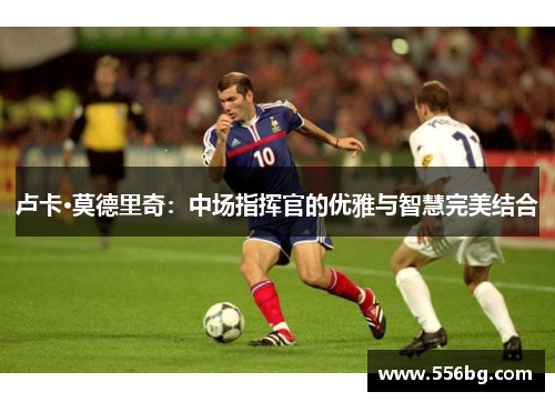 卢卡·莫德里奇:中场指挥官的优雅与智慧完美结合 卢卡·莫德里奇:中场指挥官的优雅与智慧完美结合