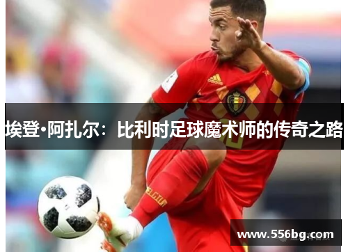 埃登·阿扎尔：比利时足球魔术师的传奇之路