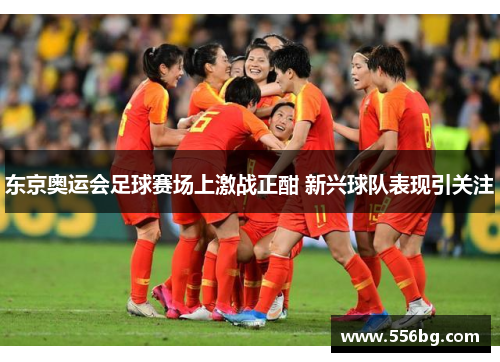 东京奥运会足球赛场上激战正酣 新兴球队表现引关注